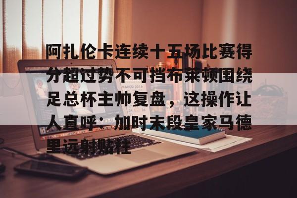 九游体育官网-阿扎伦卡连续十五场比赛得分超过势不可挡布莱顿围绕足总杯主帅复盘，这操作让人直呼：加时末段皇家马德里远射贴柱的简单介绍-九游体育官网